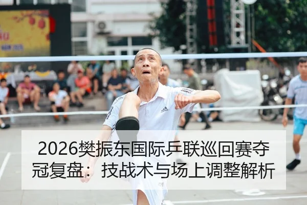 2026樊振东国际乒联巡回赛夺冠复盘：技战术与场上调整解析